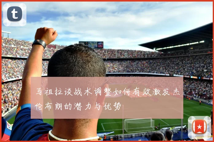 马祖拉谈战术调整如何有效激发杰伦布朗的潜力与优势