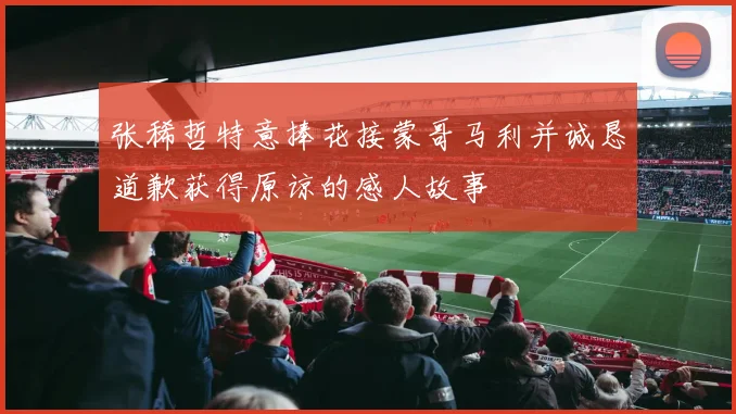 张稀哲特意捧花接蒙哥马利并诚恳道歉获得原谅的感人故事