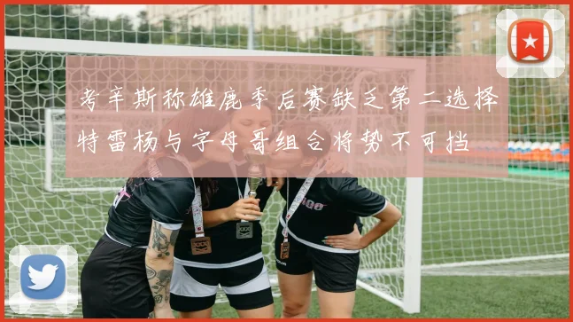 考辛斯称雄鹿季后赛缺乏第二选择特雷杨与字母哥组合将势不可挡