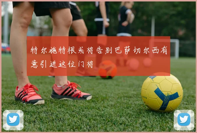 特尔施特根或将告别巴萨切尔西有意引进这位门将