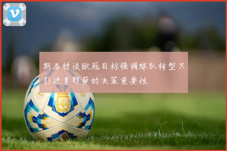 斯洛特谈欧冠目标强调球队转型只引进基耶萨的决策重要性
