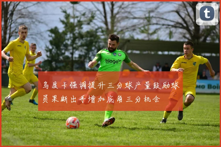 乌度卡强调提升三分球产量鼓励球员果断出手增加底角三分机会