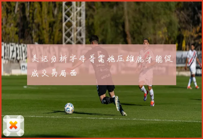 美记分析字母哥需施压雄鹿才能促成交易局面