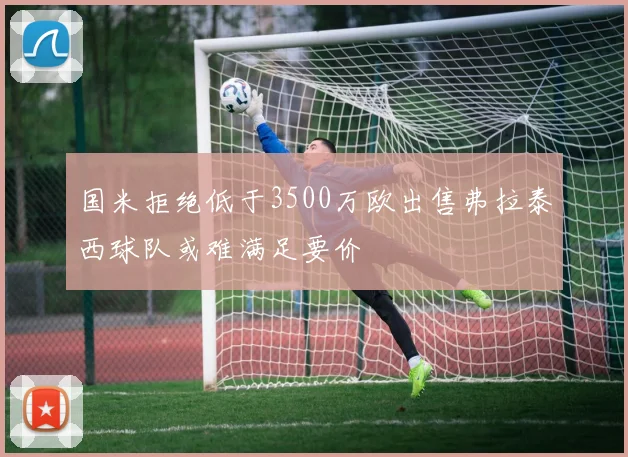 国米拒绝低于3500万欧出售弗拉泰西球队或难满足要价