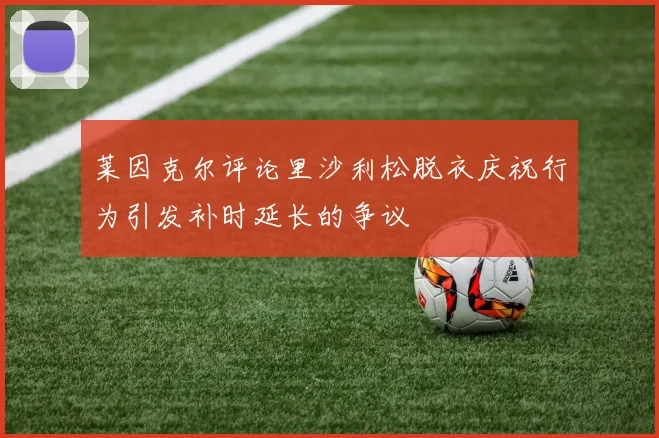 莱因克尔评论里沙利松脱衣庆祝行为引发补时延长的争议