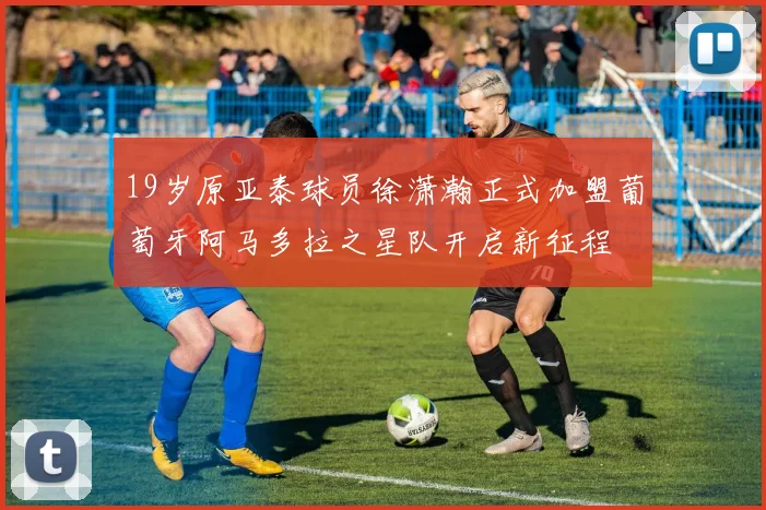 19岁原亚泰球员徐潇瀚正式加盟葡萄牙阿马多拉之星队开启新征程