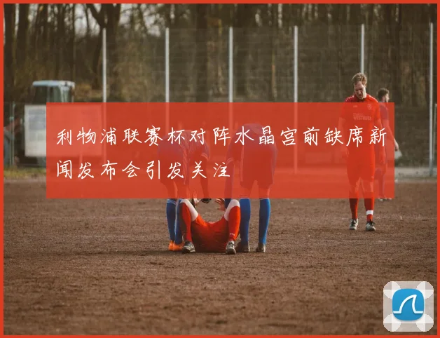 利物浦联赛杯对阵水晶宫前缺席新闻发布会引发关注
