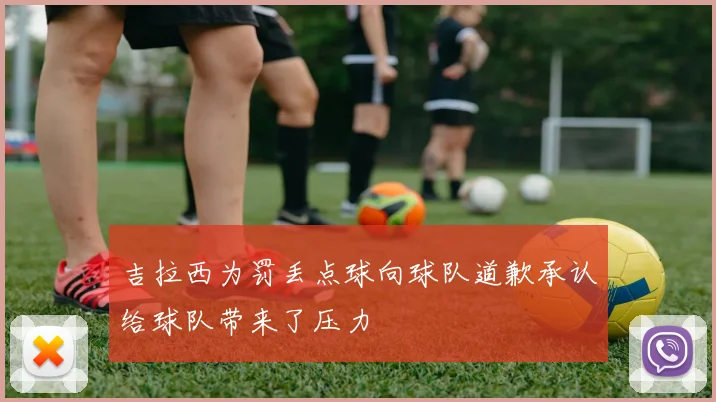 吉拉西为罚丢点球向球队道歉承认给球队带来了压力