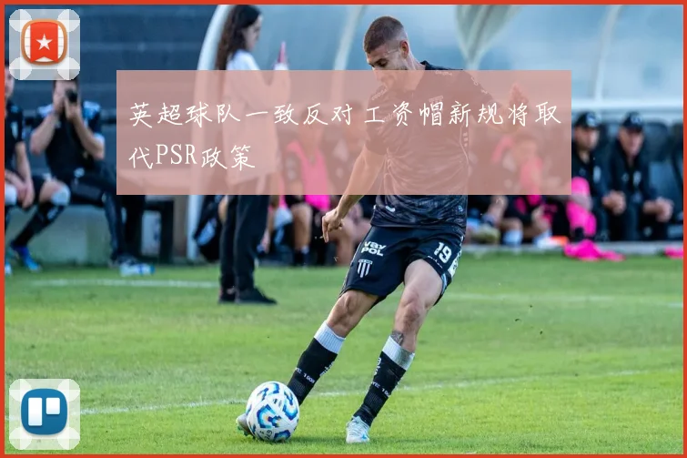 英超球队一致反对工资帽新规将取代PSR政策