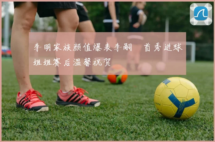 李明家族颜值爆表李嗣镕首秀进球姐姐赛后温馨祝贺