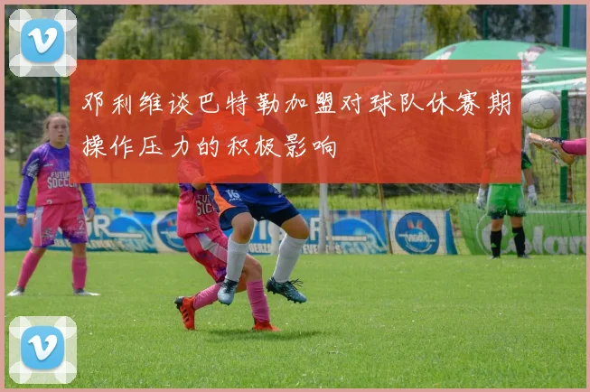邓利维谈巴特勒加盟对球队休赛期操作压力的积极影响