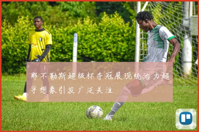 那不勒斯超级杯夺冠展现统治力超乎想象引发广泛关注