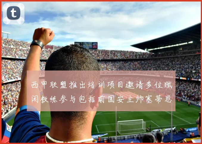 西甲联盟推出培训项目邀请多位赋闲教练参与包括前国安主帅塞蒂恩在内
