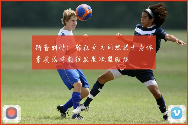斯普利特：瀚森全力训练提升身体素质或将前往发展联盟锻炼