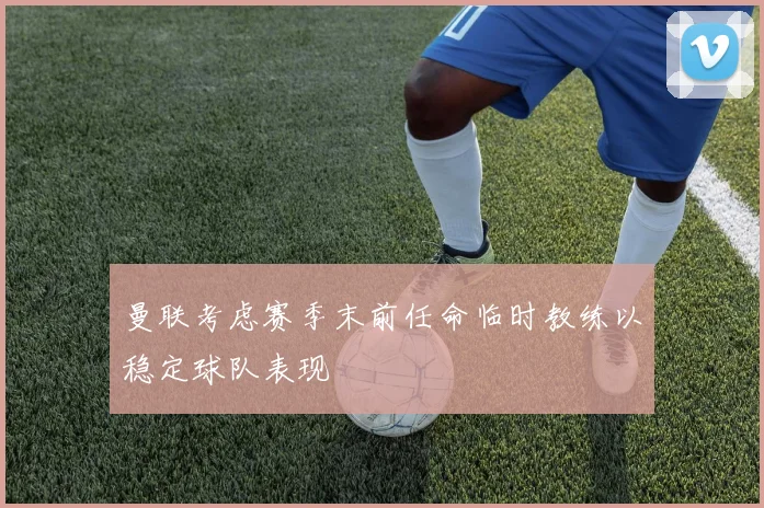 曼联考虑赛季末前任命临时教练以稳定球队表现