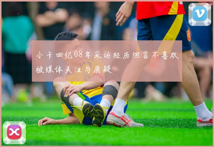 小卡回忆08年采访经历坦言不喜欢被媒体关注与质疑