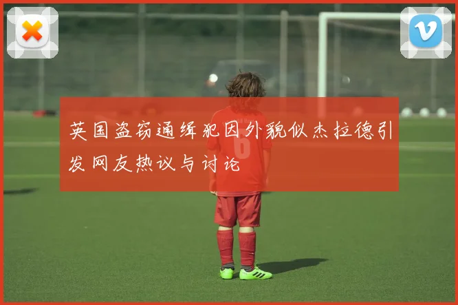 英国盗窃通缉犯因外貌似杰拉德引发网友热议与讨论