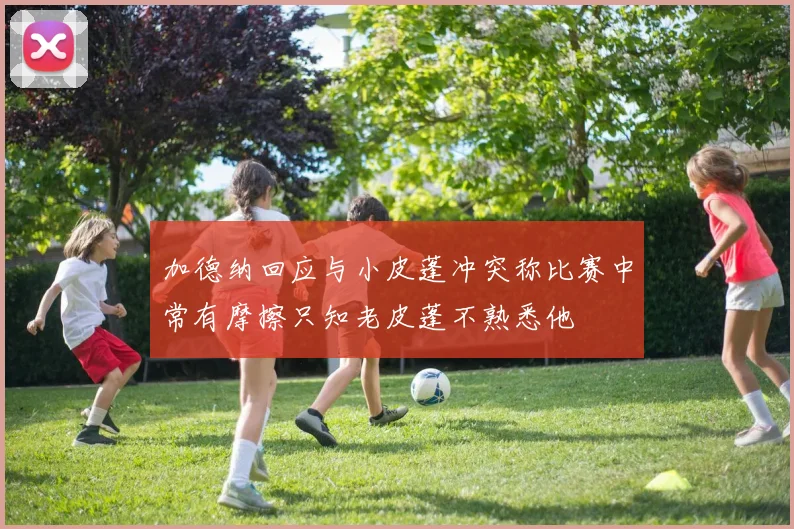 加德纳回应与小皮蓬冲突称比赛中常有摩擦只知老皮蓬不熟悉他