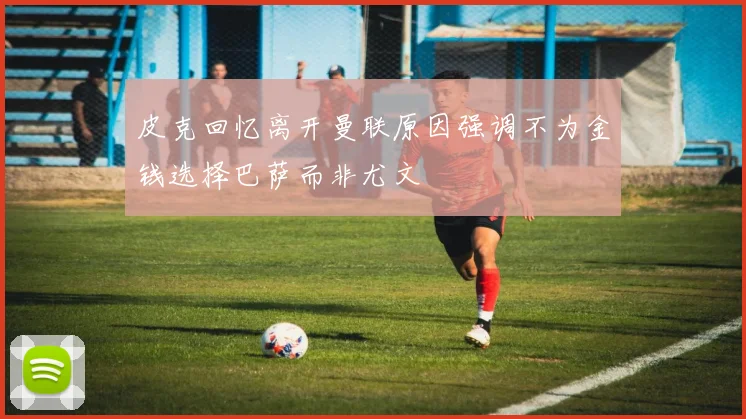 皮克回忆离开曼联原因强调不为金钱选择巴萨而非尤文