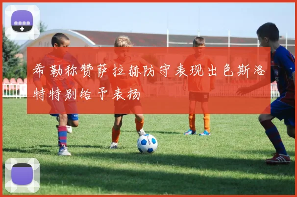 希勒称赞萨拉赫防守表现出色斯洛特特别给予表扬