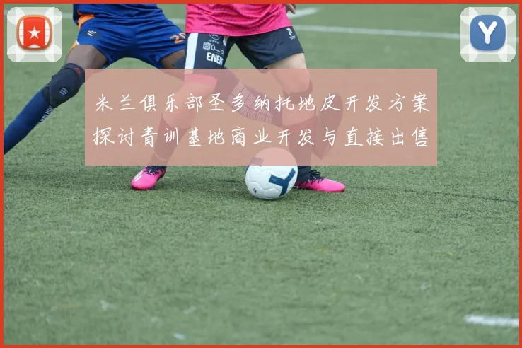 米兰俱乐部圣多纳托地皮开发方案探讨青训基地商业开发与直接出售的利弊分析